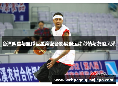 台湾明星与篮球巨星亲密合影展现运动激情与友谊风采